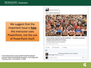 We suggest that the
important issue is how
the instructor uses
PowerPoint, not the use
of PowerPoint itself.
Incorporating Active Learning With PowerPoint-Based
Lectures Using Content-Based Questions. Technology and
Teaching. Gier, V and Kreiner, D. 2009
 
