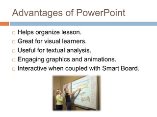 Advantages of PowerPointHelps organize lesson.Great for visual learners.Useful for textual analysis.Engaging graphics and animations.Interactive when coupled with Smart Board.