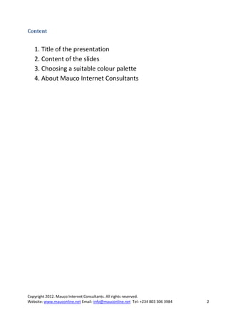 Content


   1. Title of the presentation
   2. Content of the slides
   3. Choosing a suitable colour palette
   4. About Mauco Internet Consultants




Copyright 2012. Mauco Internet Consultants. All rights reserved.
Website: www.mauconline.net Email: info@mauconline.net Tel: +234 803 306 3984   2
 