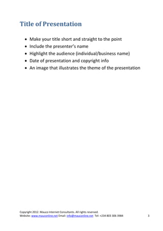 Title of Presentation

      Make your title short and straight to the point
      Include the presenter’s name
      Highlight the audience (individual/business name)
      Date of presentation and copyright info
      An image that illustrates the theme of the presentation




Copyright 2012. Mauco Internet Consultants. All rights reserved.
Website: www.mauconline.net Email: info@mauconline.net Tel: +234 803 306 3984   3
 