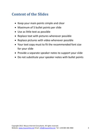 Content of the Slides

    Keep your main points simple and clear
    Maximum of 5 bullet points per slide
    Use as little text as possible
    Replace text with pictures whenever possible
    Replace pictures with video whenever possible
    Your text copy must to fit the recommended font size
     for your slide
    Provide a separate speaker notes to support your slide
    Do not substitute your speaker notes with bullet points




Copyright 2012. Mauco Internet Consultants. All rights reserved.
Website: www.mauconline.net Email: info@mauconline.net Tel: +234 803 306 3984   4
 