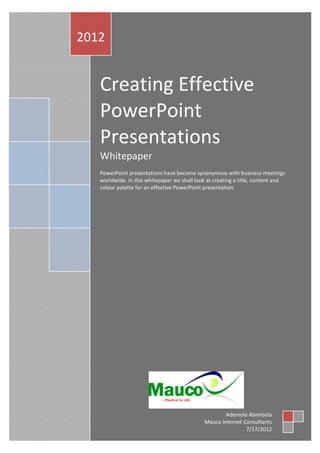 2012


   Creating Effective
   PowerPoint
   Presentations
   Whitepaper
   PowerPoint presentations have become synonymous with business meetings
   worldwide. In this whitepaper we shall look at creating a title, content and
   colour palette for an effective PowerPoint presentation.




                                                     Ademola Abimbola
                                             Mauco Internet Consultants
                                                             7/17/2012
 