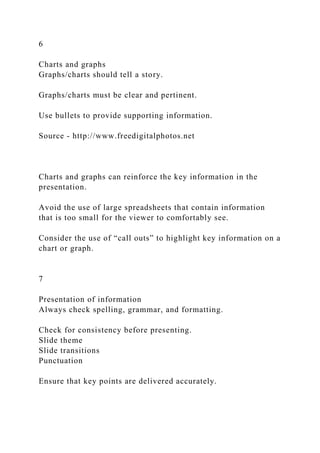 6
Charts and graphs
Graphs/charts should tell a story.
Graphs/charts must be clear and pertinent.
Use bullets to provide supporting information.
Source - http://www.freedigitalphotos.net
Charts and graphs can reinforce the key information in the
presentation.
Avoid the use of large spreadsheets that contain information
that is too small for the viewer to comfortably see.
Consider the use of “call outs” to highlight key information on a
chart or graph.
7
Presentation of information
Always check spelling, grammar, and formatting.
Check for consistency before presenting.
Slide theme
Slide transitions
Punctuation
Ensure that key points are delivered accurately.
 