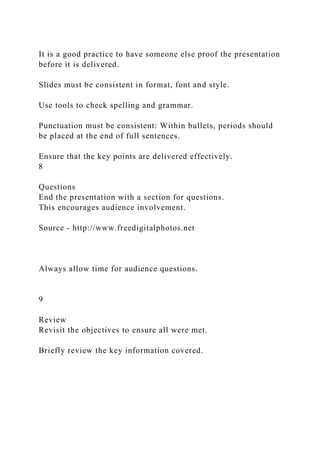 It is a good practice to have someone else proof the presentation
before it is delivered.
Slides must be consistent in format, font and style.
Use tools to check spelling and grammar.
Punctuation must be consistent: Within bullets, periods should
be placed at the end of full sentences.
Ensure that the key points are delivered effectively.
8
Questions
End the presentation with a section for questions.
This encourages audience involvement.
Source - http://www.freedigitalphotos.net
Always allow time for audience questions.
9
Review
Revisit the objectives to ensure all were met.
Briefly review the key information covered.
 