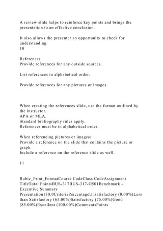 A review slide helps to reinforce key points and brings the
presentation to an effective conclusion.
It also allows the presenter an opportunity to check for
understanding.
10
References
Provide references for any outside sources.
List references in alphabetical order.
Provide references for any pictures or images.
When creating the references slide, use the format outlined by
the instructor.
APA or MLA.
Standard bibliography rules apply.
References must be in alphabetical order.
When referencing pictures or images:
Provide a reference on the slide that contains the picture or
graph.
Include a reference on the reference slide as well.
11
Rubic_Print_FormatCourse CodeClass CodeAssignment
TitleTotal PointsBUS-317BUS-317-O501Benchmark -
Executive Summary
Presentation130.0CriteriaPercentageUnsatisfactory (0.00%)Less
than Satisfactory (65.00%)Satisfactory (75.00%)Good
(85.00%)Excellent (100.00%)CommentsPoints
 