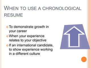 WHEN TO USE A CHRONOLOGICAL
RESUME
 To demonstrate growth in
your career
 When your experience
relates to your objective
 If an international candidate,
to show experience working
in a different culture
 