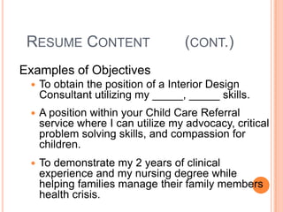 RESUME CONTENT

(CONT.)

Examples of Objectives


To obtain the position of a Interior Design
Consultant utilizing my _____, _____ skills.



A position within your Child Care Referral
service where I can utilize my advocacy, critical
problem solving skills, and compassion for
children.



To demonstrate my 2 years of clinical
experience and my nursing degree while
helping families manage their family members
health crisis.

 