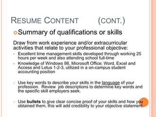 RESUME CONTENT
 Summary

(CONT.)

of qualifications or skills

Draw from work experience and/or extracurricular
activities that relate to your professional objective:



Excellent time management skills developed through working 25
hours per week and also attending school full-time
Knowledge of Windows 98, Microsoft Office; Word, Excel and
Access and Lotus 1-2-3, utilized in a on-campus student
accounting position



Use key words to describe your skills in the language of your
profession. Review job descriptions to determine key words and
the specific skill employers seek.



Use bullets to give clear concise proof of your skills and how you
obtained them, this will add credibility to your objective statement.

 