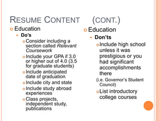 RESUME CONTENT
 Education
 Do’s

Consider including a
section called Relevant
Coursework
 Include your GPA if 3.0
or higher out of 4.0 (3.5
for graduate students)
 Include anticipated
date of graduation
 Include city and state
 Include study abroad
experiences
 Class projects,
independent study,
publications


(CONT.)
 Education


Don’ts
 Include high school
unless it was
prestigious or you
had significant
accomplishments
there
(i.e. Governor’s Student
Council)


List introductory
college courses

 