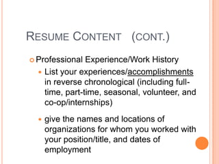 RESUME CONTENT (CONT.)
 Professional

Experience/Work History
 List your experiences/accomplishments
in reverse chronological (including fulltime, part-time, seasonal, volunteer, and
co-op/internships)


give the names and locations of
organizations for whom you worked with
your position/title, and dates of
employment

 