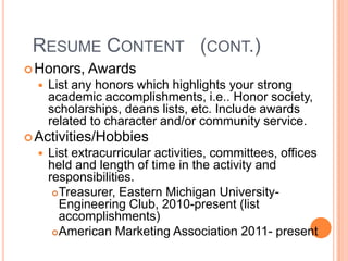 RESUME CONTENT (CONT.)
 Honors,


Awards

List any honors which highlights your strong
academic accomplishments, i.e.. Honor society,
scholarships, deans lists, etc. Include awards
related to character and/or community service.

 Activities/Hobbies


List extracurricular activities, committees, offices
held and length of time in the activity and
responsibilities.
 Treasurer, Eastern Michigan UniversityEngineering Club, 2010-present (list
accomplishments)
 American Marketing Association 2011- present

 