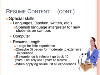 RESUME CONTENT

(CONT.)

 Special skills
 Languages, (spoken,

written, etc.)
Spanish language interpreter for new
students on campus
 Computer
 Resume Length
1 page for little experience
 2(maybe 3) pages for moderate to extensive
experience
 If experience is relevant go back 10


years, if not only use 5 years on resume


When applying online list all experiences

 