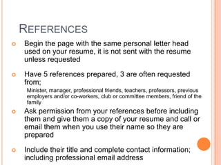 REFERENCES


Begin the page with the same personal letter head
used on your resume, it is not sent with the resume
unless requested



Have 5 references prepared, 3 are often requested
from;
Minister, manager, professional friends, teachers, professors, previous
employers and/or co-workers, club or committee members, friend of the
family



Ask permission from your references before including
them and give them a copy of your resume and call or
email them when you use their name so they are
prepared



Include their title and complete contact information;
including professional email address

 