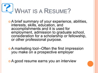 WHAT IS A RESUME?
A

brief summary of your experience, abilities,
interests, skills, education, and
accomplishments and it is used for
employment, admission to graduate school,
consideration for a scholarship or fellowship,
or other professional purpose.

A

marketing tool--Often the first impression
you make on a prospective employer

A

good resume earns you an interview

 