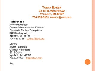 TONYA BAKER
33 1/3 N. WASHTENAW
YPSILANTI, MI 48197
734 555-5555 TBAKER@ONE.ORG
References
Advisor/Employer
Donna Fisher, Assistant Director
Chocolate Factory Enterprises
222 Hershey Way
Ypsilanti, MI 48197
734 487 2322 donna.f@cfe.org
Mentor
Taylor Patterson
Campus Volunteers
2213 Cross
Ypsilanti, MI 48197
734 555 5555 tp@yahoo.com
Etc.

 
