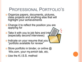 PROFESSIONAL PORTFOLIO’S


Organize papers, documents, pictures,
class projects and anything else that will
highlight your achievements



Change it to reflect the position you are
applying for



Take it with you to job fairs and interviews
(especially second interviews)



Indicate on your resume that you have a
“portfolio available for review”

Store portfolio in binder, or online @
Wix.com, your my.emich tab, etc.
 Use the K.I.S.S. method


 