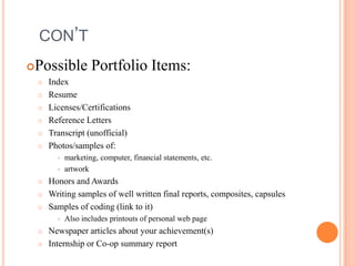 CON’T


Possible Portfolio Items:








Index
Resume
Licenses/Certifications
Reference Letters
Transcript (unofficial)
Photos/samples of:







Honors and Awards
Writing samples of well written final reports, composites, capsules
Samples of coding (link to it)





marketing, computer, financial statements, etc.
artwork

Also includes printouts of personal web page

Newspaper articles about your achievement(s)
Internship or Co-op summary report

 