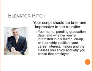 ELEVATOR PITCH
Your script should be brief and
impressive to the recruiter


Your name, pending graduation
date, and whether you’re
interested in a full-time, co-op,
or internship position, your
career interest, majors and the
classes you enjoy and why you
chose that employer.

 