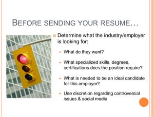 BEFORE SENDING YOUR RESUME…


Determine what the industry/employer
is looking for:


What do they want?



What specialized skills, degrees,
certifications does the position require?



What is needed to be an ideal candidate
for this employer?



Use discretion regarding controversial
issues & social media

 