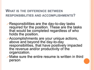 WHAT IS THE DIFFERENCE BETWEEN
RESPONSIBILITIES AND ACCOMPLISHMENTS?
 Responsibilities

are the day-to-day tasks
required for the position. These are the tasks
that would be completed regardless of who
holds the position.
 Accomplishments are your unique actions,
above and beyond the day-to-day
responsibilities, that have positively impacted
the revenue and/or productivity of the
organization.
 Make sure the entire resume is written in third
person

 