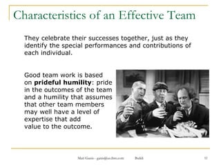Characteristics of an Effective Team They celebrate their successes together, just as they identify the special performances and contributions of each individual.  Good team work is based  on  prideful humility : pride  in the outcomes of the team  and a humility that assumes that other team members  may well have a level of  expertise that add value to the outcome. 
