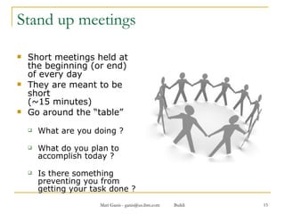 Stand up meetings Short meetings held at the beginning (or end) of every day  They are meant to be short  (~15 minutes) Go around the “table” What are you doing ? What do you plan to accomplish today ? Is there something preventing you from getting your task done ? 