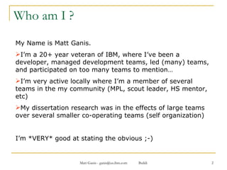Who am I ? My Name is Matt Ganis. I’m a 20+ year veteran of IBM, where I’ve been a developer, managed development teams, led (many) teams, and participated on too many teams to mention… I’m very active locally where I’m a member of several teams in the my community (MPL, scout leader, HS mentor, etc) My dissertation research was in the effects of large teams over several smaller co-operating teams (self organization) I’m *VERY* good at stating the obvious ;-) 