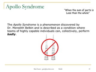 Apollo Syndrome The  Apollo Syndrome  is a phenomenon discovered by  Dr. Meredith Belbin and is described as a condition where teams of highly capable individuals can, collectively, perform  badly . “ When the sum of parts is Less than the whole” 