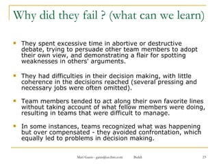 Why did they fail ? (what can we learn) They spent excessive time in abortive or destructive debate, trying to persuade other team members to adopt their own view, and demonstrating a flair for spotting weaknesses in others' arguments.  They had difficulties in their decision making, with little coherence in the decisions reached (several pressing and necessary jobs were often omitted). Team members tended to act along their own favorite lines without taking account of what fellow members were doing, resulting in teams that were difficult to manage. In some instances, teams recognized what was happening but over compensated - they avoided confrontation, which equally led to problems in decision making. 