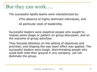 But they can work…. The successful Apollo teams were characterized by: The absence of highly dominant individuals, and A particular style of leadership. Successful leaders were skeptical people who sought to impose some shape or pattern on group discussion, and on the outcome of group activities.  They focused attention on the setting of objectives and priorities, and shaping the way team effort was applied. The successful leaders were tough, discriminating people who could both hold their ground in any company, yet not dominate the group.  