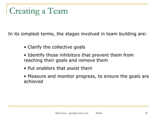 Creating a Team In its simplest terms, the stages involved in team building are: Clarify the collective goals Identify those inhibitors that prevent them from reaching their goals and remove them Put enablers that assist them Measure and monitor progress, to ensure the goals are achieved  