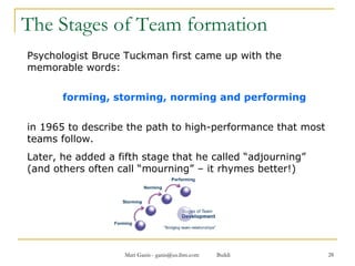 The Stages of Team formation Psychologist Bruce Tuckman first came up with the memorable words:  forming, storming, norming and performing in 1965 to describe the path to high-performance that most teams follow.  Later, he added a fifth stage that he called “adjourning” (and others often call “mourning” – it rhymes better!) 