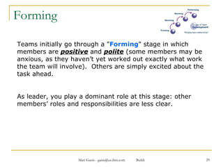 Forming Teams initially go through a " Forming " stage in which members are  positive   and  polite  (some members may be anxious, as they haven’t yet worked out exactly what work the team will involve).  Others are simply excited about the task ahead.  As leader, you play a dominant role at this stage: other members’ roles and responsibilities are less clear. 