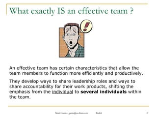 What exactly IS an effective team ? An effective team has certain characteristics that allow the team members to function more efficiently and productively. They develop ways to share leadership roles and ways to share accountability for their work products, shifting the emphasis from the  individual  to  several individuals  within the team.  