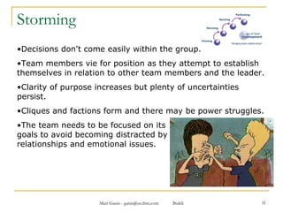 Storming Decisions don't come easily within the group.  Team members vie for position as they attempt to establish themselves in relation to other team members and the leader.  Clarity of purpose increases but plenty of uncertainties persist.  Cliques and factions form and there may be power struggles.  The team needs to be focused on its  goals to avoid becoming distracted by  relationships and emotional issues.  