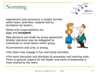 Norming Agreement and consensus is largely formed  within team (and they respond well to  facilitation by leader).  Roles and responsibilities are  clear  and  accepted .  Big decisions are made by group agreement.  Smaller decisions may be delegated to  individuals or small teams within group.  Commitment and unity is strong.  The team may engage in fun and social activities.  The team discusses and develops its processes and working style. There is general respect for the leader and some of leadership is more shared by the team. 