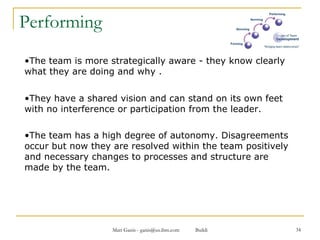 Performing The team is more strategically aware - they know clearly what they are doing and why .  They have a shared vision and can stand on its own feet with no interference or participation from the leader.  The team has a high degree of autonomy. Disagreements occur but now they are resolved within the team positively and necessary changes to processes and structure are made by the team.   