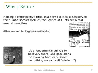 Why a Retro ?  Holding a retrospective ritual is a very old idea It has served the human species well, as the Stories of hunts are retold around campfires.  (It has survived this long because it works!)  It’s a fundamental vehicle to    discover, share, and pass along   the learning from experience   (something we also call “wisdom.”) 