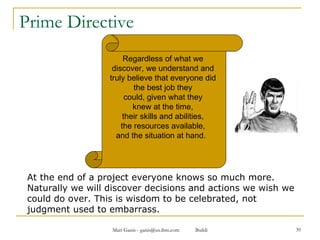 Prime Directive At the end of a project everyone knows so much more. Naturally we will discover decisions and actions we wish we could do over. This is wisdom to be celebrated, not judgment used to embarrass. Regardless of what we  discover, we understand and  truly believe that everyone did  the best job they  could, given what they  knew at the time,  their skills and abilities,  the resources available,  and the situation at hand.  