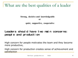 What are the best qualities of a leader  Strong,  decisive and  knowledgeable  or  quiet,  supportive,  cooperative Leaders should have two main concerns: people and production High concern for people motivates the team and they become more productive,  High concern for production creates sense of achievement and satisfaction 