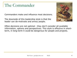 The Commander Commanders make and influence most decisions.  The downside of this leadership style is that the  leader can de-motivate and annoy people.  Often decisions are not optimal - they don’t consider all available information, options and perspectives. This style is effective in short-term, in long-term it could be dangerous for people and projects. 