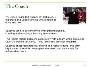 The Coach The coach is needed when team lacks focus,  expertise and understanding what should be  done and how. Coaches tend to be concerned with growing people,  creating and enabling a trusting environment.  This leader makes decisions collectively with a team while explaining rationale behind decisions.  They listen and provides feedback.  Coaches encourage personal growth and looks to build long-term capabilities in an effort to prepare the  team and individuals for independent work. 