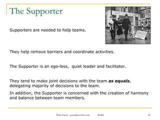 The Supporter Supporters are needed to help teams.  They help remove barriers and coordinate activities.  The Supporter is an ego-less,  quiet leader and facilitator.  They tend to make joint decisions with the team  as equals , delegating majority of decisions to the team.  In addition, the Supporter is concerned with the creation of harmony and balance between team members. 