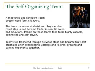 The Self Organizing Team A motivated and confident Team  doesn’t need formal leaders.  The team makes most decisions.  Any member  could step in and become leader in specific areas  and situations. People on these teams tend to be highly capable, committed and self-driven.  Teams will transcend through previous steps and become truly self-organized after experiencing victories and failures, growing and gaining experience together.  