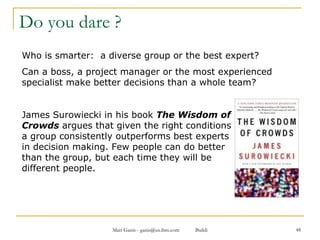 Do you dare ? Who is smarter:  a diverse group or the best expert?  Can a boss, a project manager or the most experienced specialist make better decisions than a whole team? James Surowiecki in his book  The Wisdom of  Crowds  argues that given the right conditions  a group consistently outperforms best experts  in decision making. Few people can do better  than the group, but each time they will be  different people. 