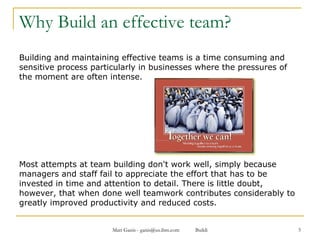 Why Build an effective team? Building and maintaining effective teams is a time consuming and sensitive process particularly in businesses where the pressures of the moment are often intense. Most attempts at team building don't work well, simply because managers and staff fail to appreciate the effort that has to be invested in time and attention to detail. There is little doubt, however, that when done well teamwork contributes considerably to greatly improved productivity and reduced costs. 