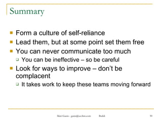 Summary Form a culture of self-reliance Lead them, but at some point set them free You can never communicate too much You can be ineffective – so be careful Look for ways to improve – don’t be complacent  It takes work to keep these teams moving forward 