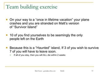 Team building exercise On your way to a “once in lifetime vacation” your plane crashes and you are stranded on Matt’s version  of “Survivor Island” 10 of you find yourselves to be seemingly the only  people left on the Earth Because this is a “Haunted” island, If 3 of you wish to survive, 7 of you will have to leave soon. If all of you stay, then you will ALL die within 2 weeks 