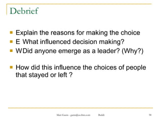 Debrief Explain the reasons for making the choice 􀂄 What influenced decision making? 􀂄 Did anyone emerge as a leader? (Why?) How did this influence the choices of people that stayed or left ? 