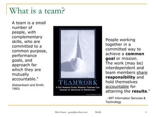 What is a team? A team is a small number of people, with complementary skills, who are committed to a common purpose, performance goals, and approach for which they are mutually accountable."  (Katzenbach and Smith, 1993) People working together in a committed way to achieve a  common goal  or mission.  The work (may be) interdependent and team members  share   responsibility  and hold themselves  accountable  for attaining the  results ."  - MIT Information Services & Technology 